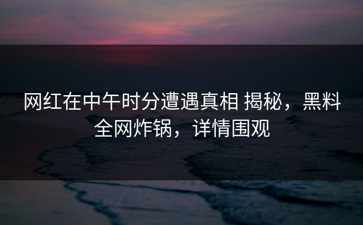 网红在中午时分遭遇真相 揭秘，黑料全网炸锅，详情围观
