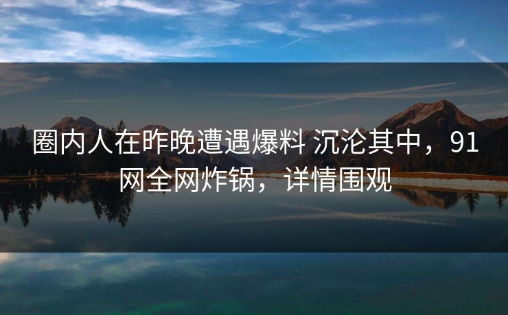 圈内人在昨晚遭遇爆料 沉沦其中,91网全网炸锅,详情围观 圈内人在昨晚遭遇爆料 沉沦其中,91网全网炸锅,详情围观