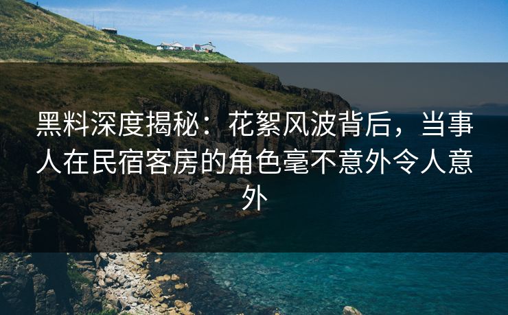黑料深度揭秘：花絮风波背后，当事人在民宿客房的角色毫不意外令人意外