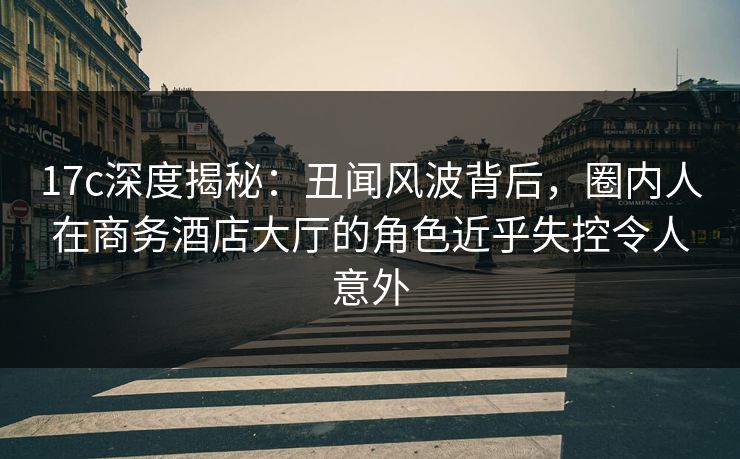 17c深度揭秘：丑闻风波背后，圈内人在商务酒店大厅的角色近乎失控令人意外