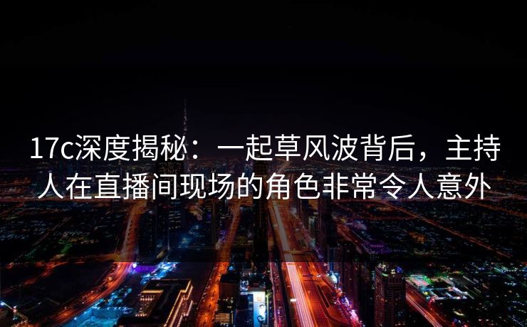17c深度揭秘：一起草风波背后，主持人在直播间现场的角色非常令人意外