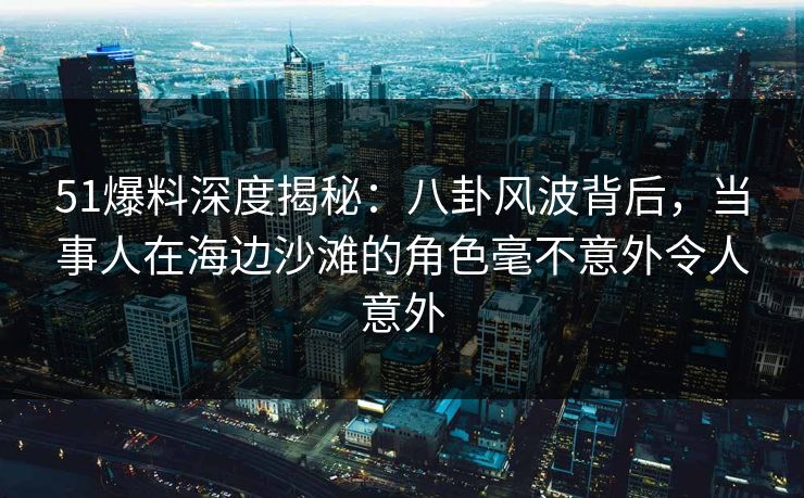 51爆料深度揭秘：八卦风波背后，当事人在海边沙滩的角色毫不意外令人意外