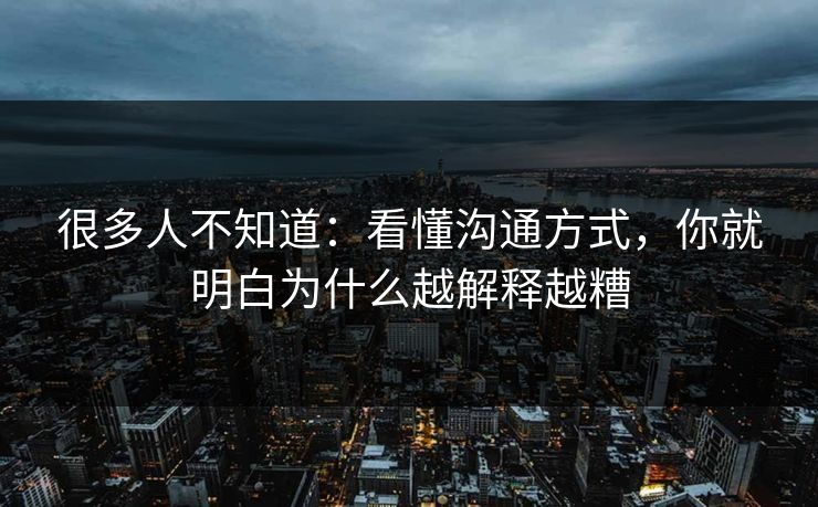 很多人不知道：看懂沟通方式，你就明白为什么越解释越糟