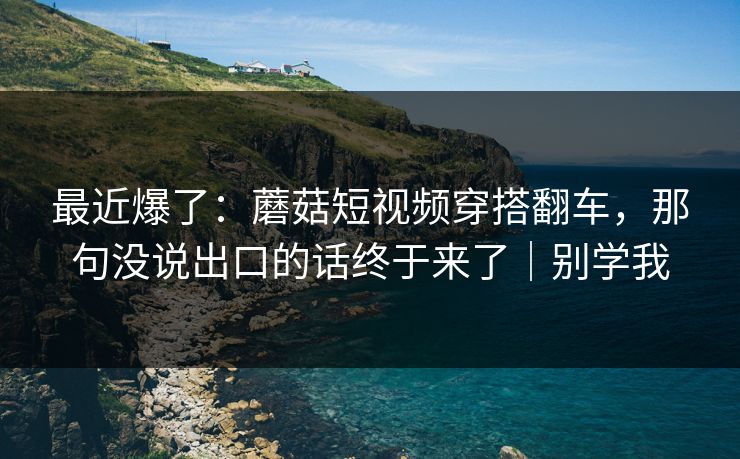 最近爆了：蘑菇短视频穿搭翻车，那句没说出口的话终于来了｜别学我
