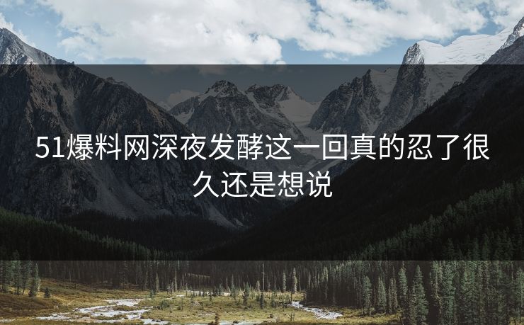 51爆料网深夜发酵这一回真的忍了很久还是想说